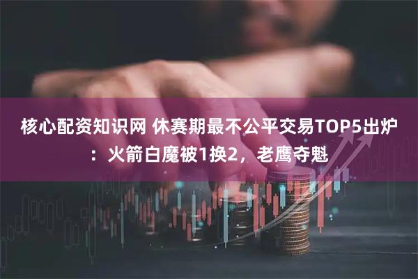 核心配资知识网 休赛期最不公平交易TOP5出炉：火箭白魔被1换2，老鹰夺魁