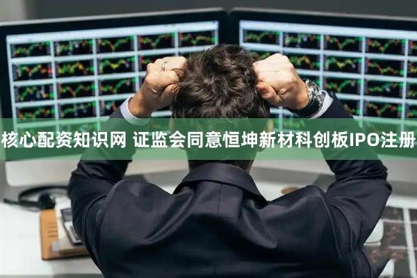 核心配资知识网 证监会同意恒坤新材科创板IPO注册