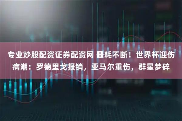 专业炒股配资证券配资网 噩耗不断！世界杯迎伤病潮：罗德里戈报销，亚马尔重伤，群星梦碎