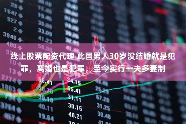 线上股票配资代理 此国男人30岁没结婚就是犯罪，离婚也是犯罪，至今实行一夫多妻制