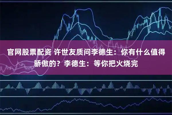 官网股票配资 许世友质问李德生：你有什么值得骄傲的？李德生：等你把火烧完