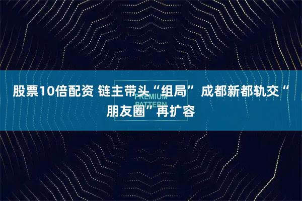 股票10倍配资 链主带头“组局” 成都新都轨交“朋友圈”再扩容