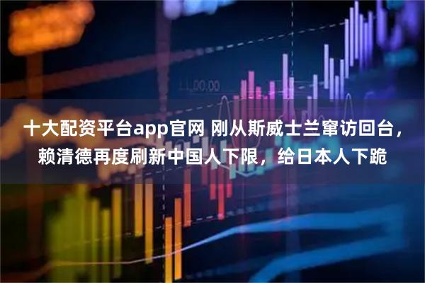 十大配资平台app官网 刚从斯威士兰窜访回台，赖清德再度刷新中国人下限，给日本人下跪