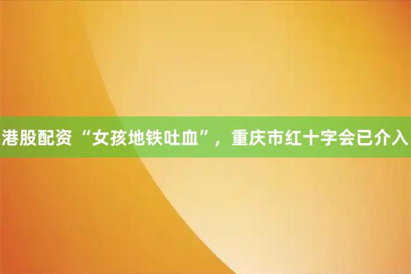 港股配资 “女孩地铁吐血”，重庆市红十字会已介入