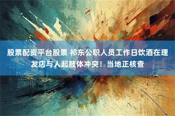 股票配资平台股票 祁东公职人员工作日饮酒在理发店与人起肢体冲突!当地正核查