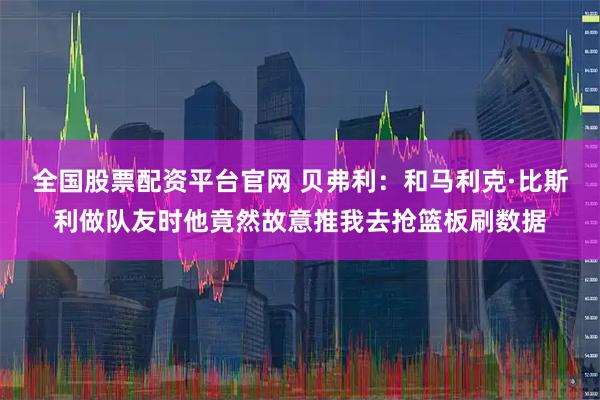 全国股票配资平台官网 贝弗利：和马利克·比斯利做队友时他竟然故意推我去抢篮板刷数据