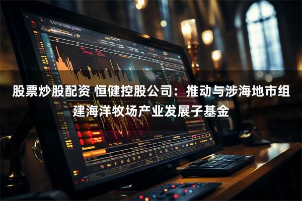 股票炒股配资 恒健控股公司：推动与涉海地市组建海洋牧场产业发展子基金