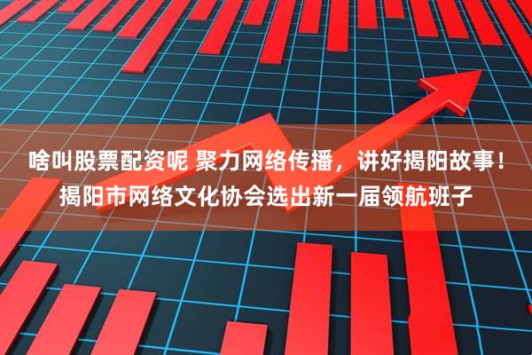 啥叫股票配资呢 聚力网络传播,讲好揭阳故事!揭阳市网络文化协会选出新一届领航班子