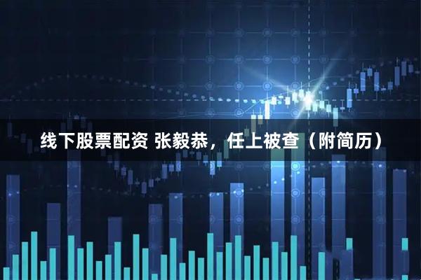 线下股票配资 张毅恭，任上被查（附简历）