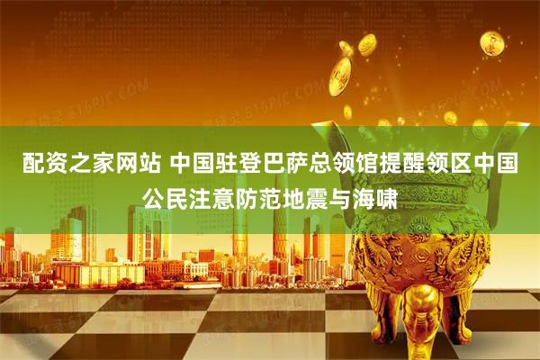 配资之家网站 中国驻登巴萨总领馆提醒领区中国公民注意防范地震与海啸