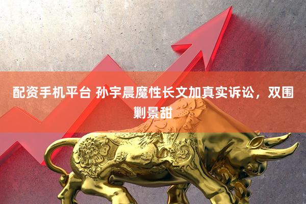 配资手机平台 孙宇晨魔性长文加真实诉讼，双围剿景甜