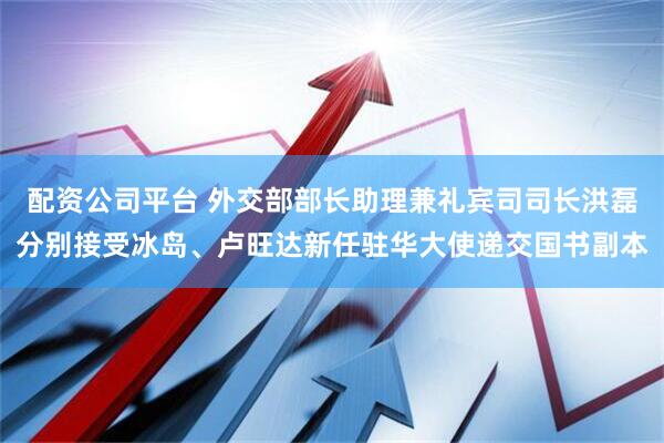 配资公司平台 外交部部长助理兼礼宾司司长洪磊分别接受冰岛、卢旺达新任驻华大使递交国书副本