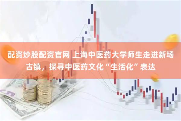配资炒股配资官网 上海中医药大学师生走进新场古镇，探寻中医药文化“生活化”表达