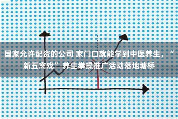 国家允许配资的公司 家门口就能学到中医养生，“新五禽戏” 养生拳操推广活动落地塘桥