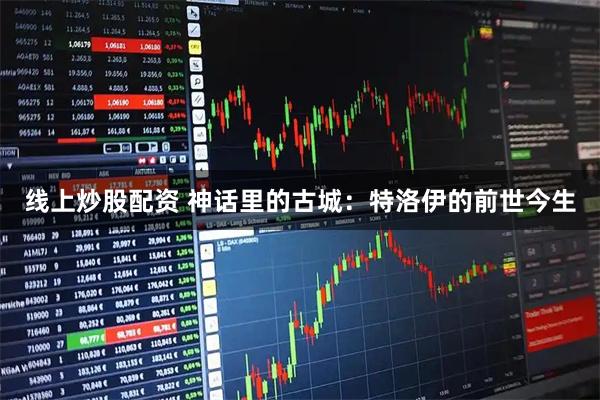 线上炒股配资 神话里的古城：特洛伊的前世今生