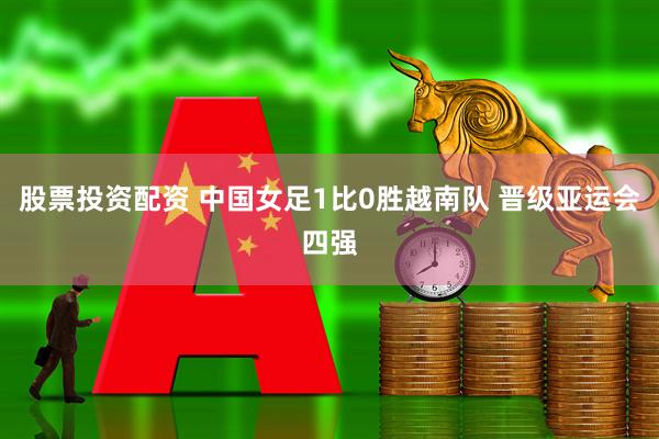 股票投资配资 中国女足1比0胜越南队 晋级亚运会四强