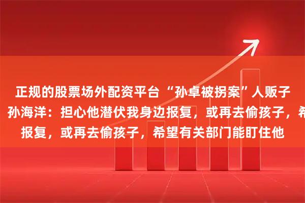 正规的股票场外配资平台 “孙卓被拐案”人贩子吴某龙预计今日出狱,孙海洋:担心他潜伏我身边报复,或再去偷孩子,希望有关部门能盯住他