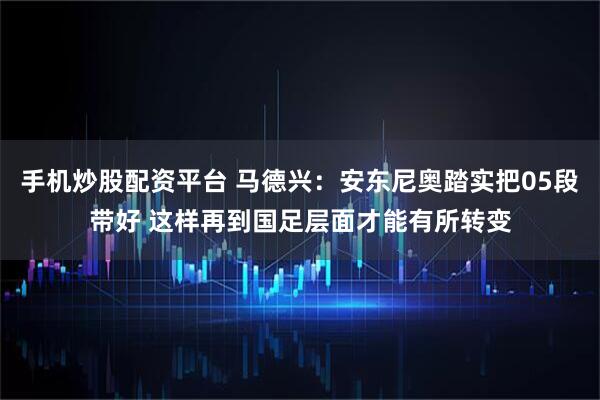 手机炒股配资平台 马德兴：安东尼奥踏实把05段带好 这样再到国足层面才能有所转变